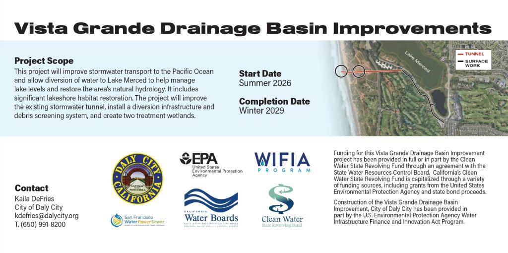 Vista Grande Drainage Basin Improvements. Project Scope This project will improve stormwater transport to the Pacific Ocean and allow diversion of water to Lake Merced to help manage lake levels and restore the area’s natural hydrology. It includes significant lakeshore habitat restoration. The project will improve the existing stormwater tunnel, install a diversion infrastructure and debris screening system, and create two treatment wetlands. Start Date Summer 2026.Completion Date Winter 2029. Contact kaila DeFries at the City of Daly City at e-mail address kdefries@dalycity.org or phone number 650-991-8200.  Funding for this Vista Grande Drainage Basin Improvement project has been provided in full or in part by the Clean Water State Revolving Fund through an agreement with the State Water Resources Control Board. California’s Clean Water State Revolving Fund is capitalized through a variety of funding sources, including grants from the United States Environmental Protection Agency and state bond proceeds. Construction of the Vista Grande Drainage Basin Improvement, City of Daly City has been provided in part by the U.S. Environmental Protection Agency Water Infrastructure Finance and Innovation Act Program. Logos on this image are for the City of Daly City, San Francisco Public Utilities Commission, United States Environmental Protection Agency, California Water Boards, WIFI Program and Clean Water State Revolving Fund. Map shows an aerial photo of Lake Merced with a red line from the Pacific Ocean to the Lake indicating "tunnel" and a black line from the lake edge southward to the border of San Francisco and Daly City labelled "Surface work"